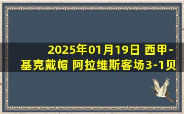 2025年01月19日 西甲-基克戴帽 阿拉维斯客场3-1贝蒂斯终结各赛事8场不胜